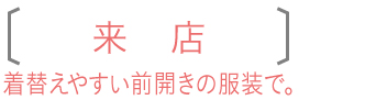 来店　着替えやすい前開きの服装で。